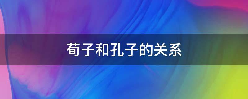 荀子和孔子的关系（荀子是孔子弟子吗）