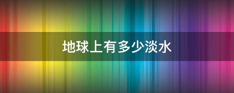 地球上有多少淡水 地球上有多少淡水和咸水