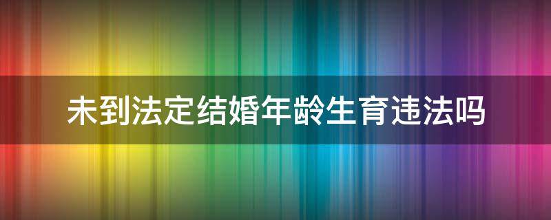 未到法定结婚年龄生育违法吗（未到结婚年龄生子违法吗）