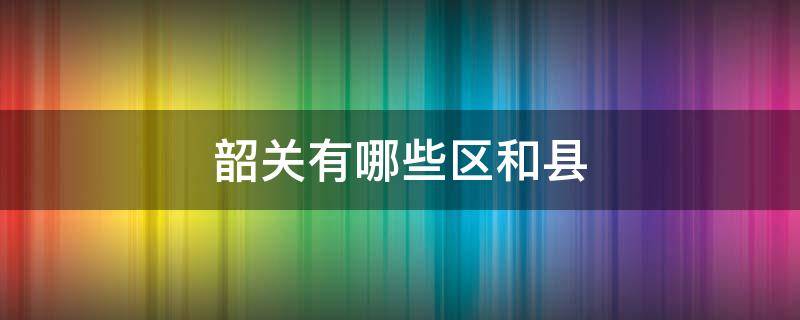韶关有哪些区和县（韶关有几个区县市）
