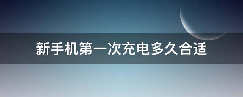 新手机第一次充电多久合适（新手机一般第一次充电要多久才合适）