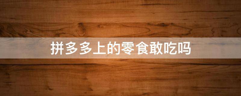 拼多多上的零食敢吃吗（拼多多上的零食能吃么）
