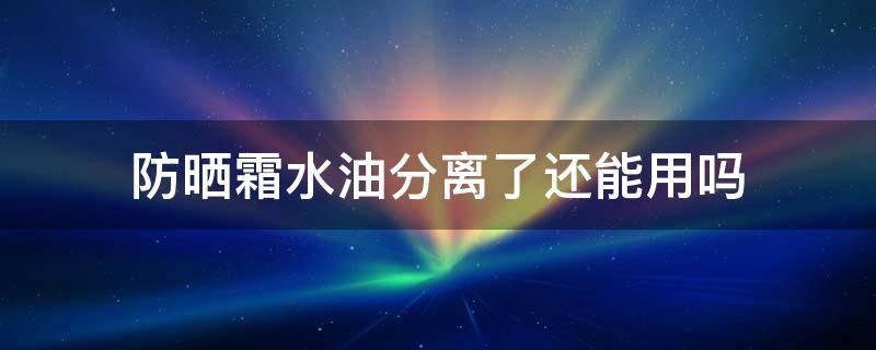 防晒霜水油分离了还能用吗（水油分离的防晒还能用吗）