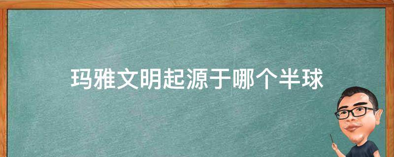 玛雅文明起源于哪个半球（玛雅文明的发源地）