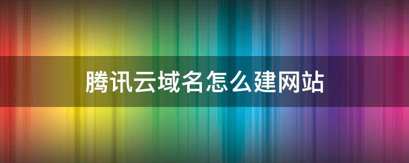 腾讯云域名怎么建网站 腾讯云怎么申请域名
