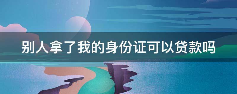 别人拿了我的身份证可以贷款吗 别人拿了我的身份证能做什么