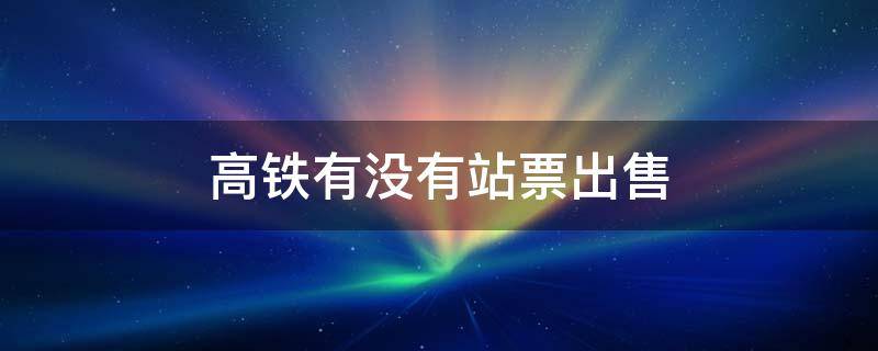 高铁有没有站票出售 高铁站出售火车票吗