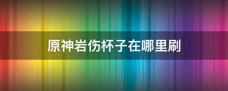 原神岩伤杯子在哪里刷 原神岩伤杯子在哪里刷容易出