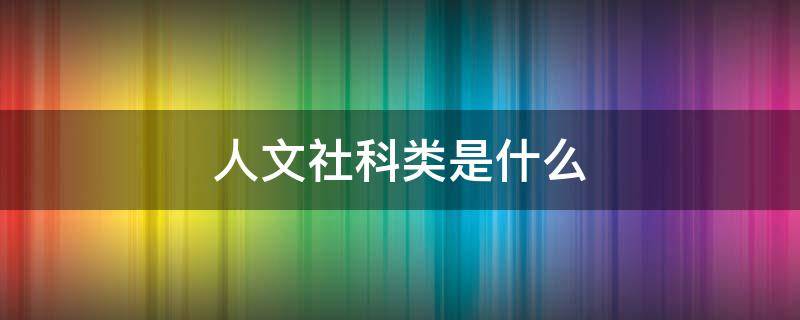 人文社科类是什么 人文社科类是什么东西