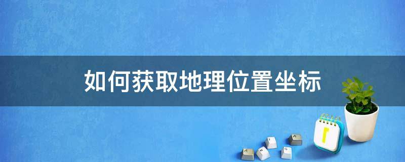 如何获取地理位置坐标 怎样获取地理位置坐标