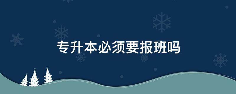 专升本必须要报班吗（专升本必须得报班吗）