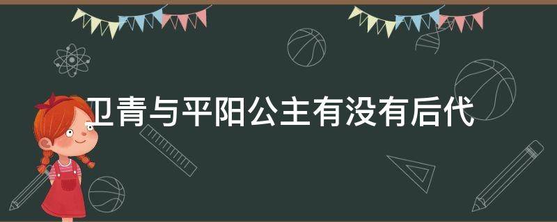 卫青与平阳公主有没有后代（历史上平阳公主嫁给卫青了吗）