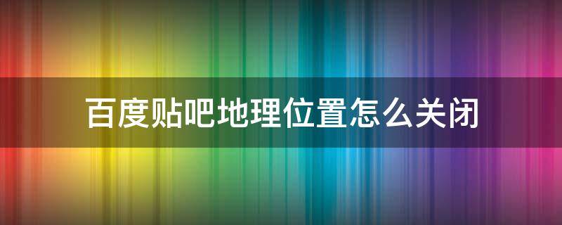 百度贴吧地理位置怎么关闭 百度贴吧回复怎么关闭地理位置