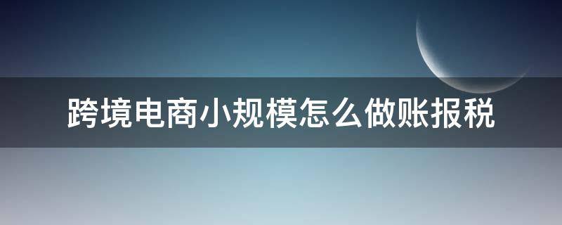 跨境电商小规模怎么做账报税 小规模纳税人跨境电商