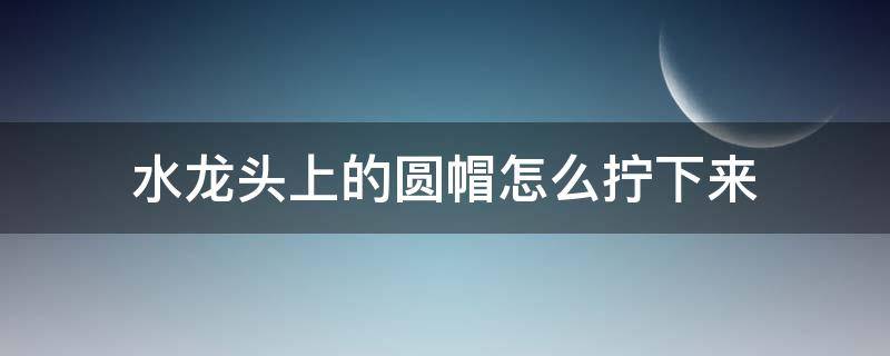 水龙头上的圆帽怎么拧下来（塑料水龙头上的圆帽怎么拧下来）