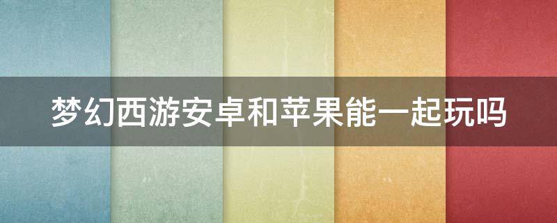 梦幻西游安卓和苹果能一起玩吗（梦幻西游安卓和苹果能一起玩吗）