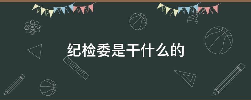 纪检委是干什么的（国企单位的纪检委是干什么的）