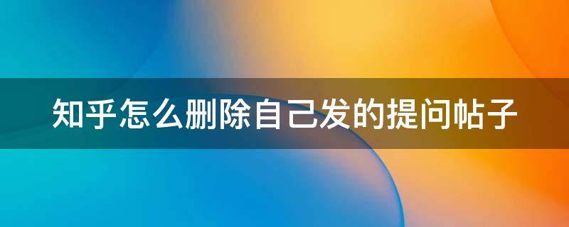 知乎怎么删除自己发的提问帖子 知乎怎么删除自己发的提问帖子呢