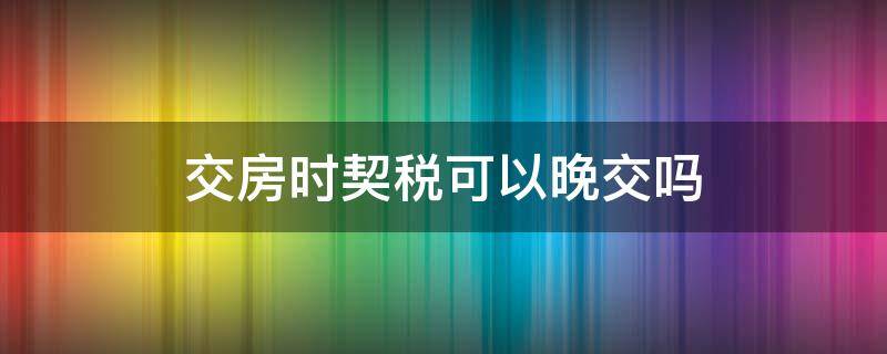 交房时契税可以晚交吗 房子契税可以晚交吗