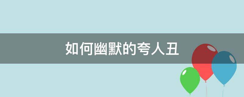 如何幽默的夸人丑（怎么调侃别人丑）