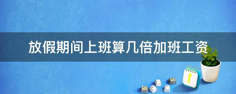 放假期间上班算几倍加班工资 周末加班几倍工资