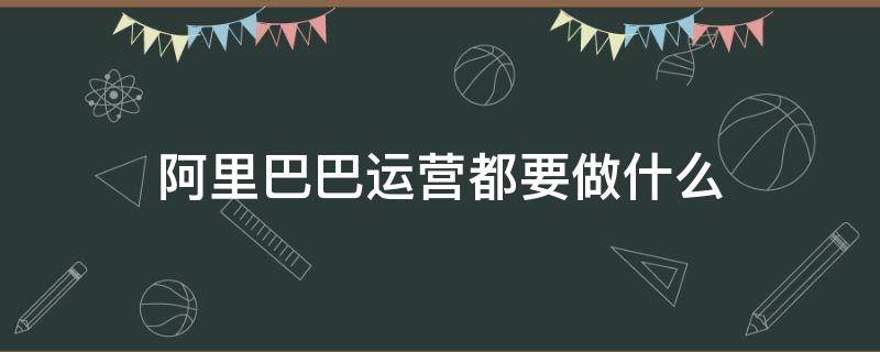 阿里巴巴运营都要做什么（阿里运营主要做什么）