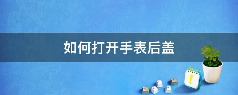 如何打开手表后盖 如何打开手表后盖换电池视频教程