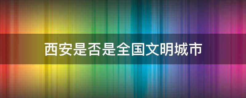 西安是否是全国文明城市 西安市全国文明城市吗