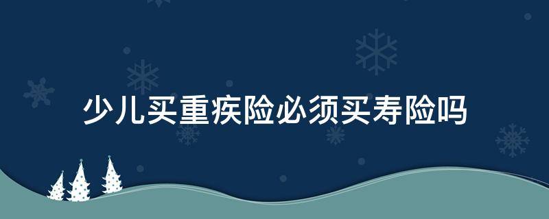 少儿买重疾险必须买寿险吗 为什么要买少儿重疾险