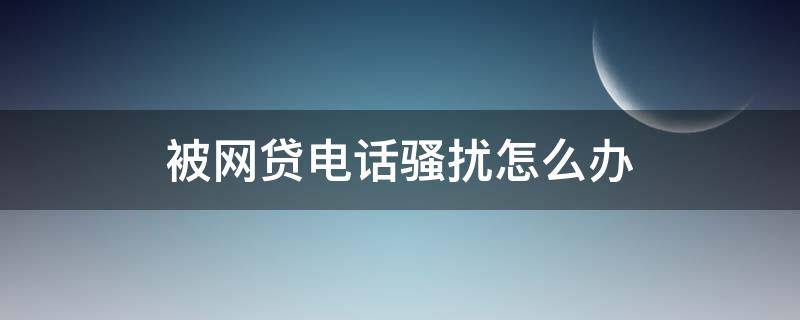 被网贷电话骚扰怎么办（电话号码被网贷骚扰怎么办）