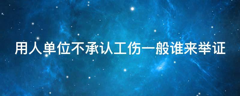 用人单位不承认工伤一般谁来举证（用人单位不承认工伤一般谁来举证呢）