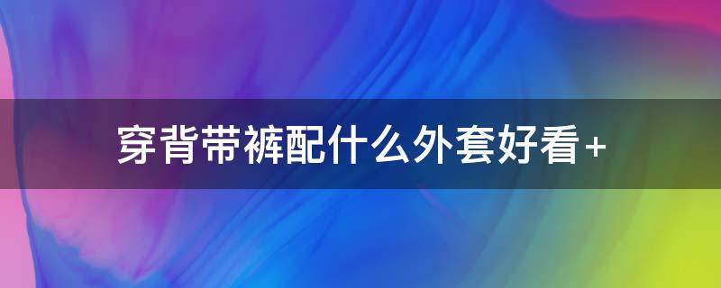 穿背带裤配什么外套好看（背带裤搭什么外套最好看）