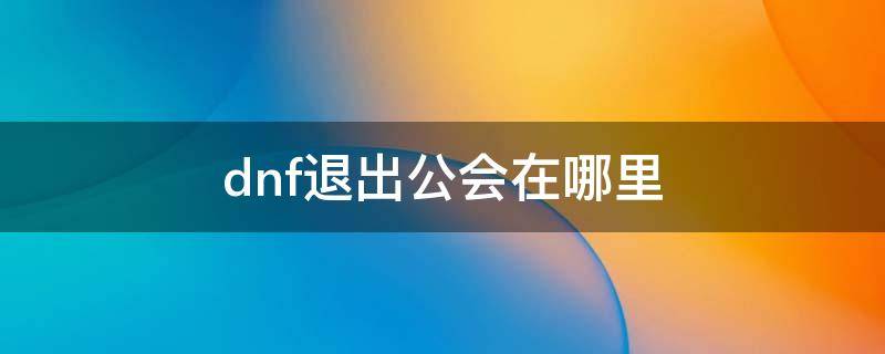 dnf退出公会在哪里 如何退出dnf公会