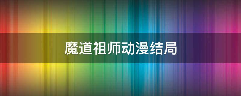 魔道祖师动漫结局 魔道祖师动漫结局什么意思