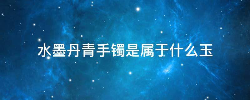 水墨丹青手镯是属于什么玉（水墨丹青手镯是属于什么玉,对身体有辐射吗）