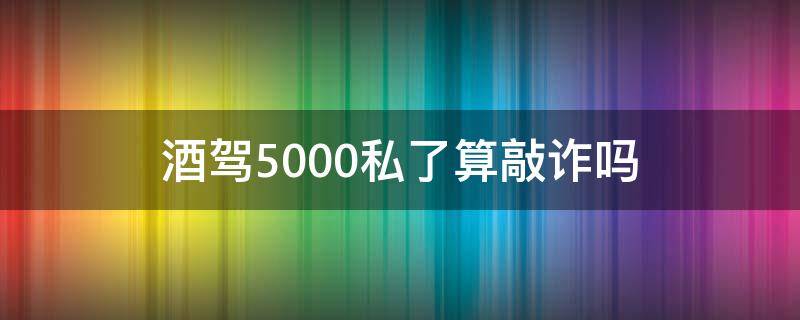 酒驾5000私了算敲诈吗（酒驾私了4000多少钱不算敲诈）