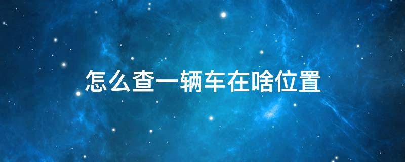 怎么查一辆车在啥位置 如果想查一辆车的位置怎么查?