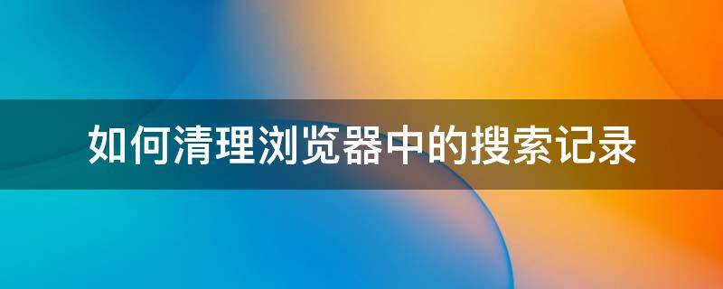 如何清理浏览器中的搜索记录 如何清空浏览器搜索记录