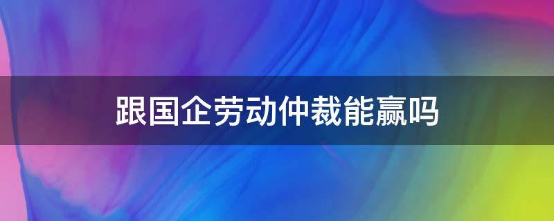 跟国企劳动仲裁能赢吗 和国企打仲裁能赢吗