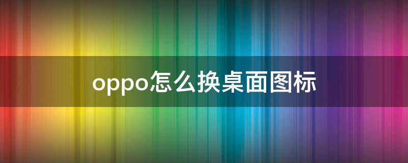 oppo怎么换桌面图标（oppo手机桌面图标怎么换图片）