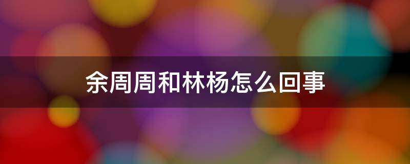 余周周和林杨怎么回事 余周周和林杨怎么回事?