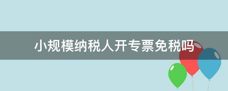 小规模纳税人开专票免税吗 小规模纳税人开专票免税吗?