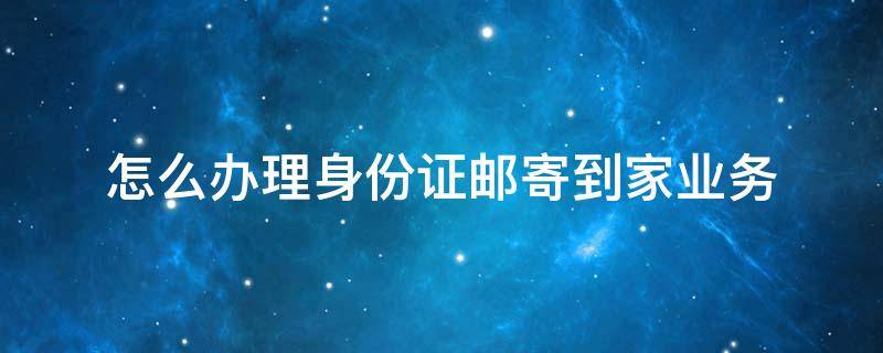 怎么办理身份证邮寄到家业务 办理身份证直接邮寄到家