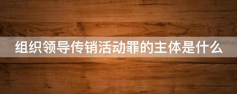 组织领导传销活动罪的主体是什么 组织领导传销活动罪的概念