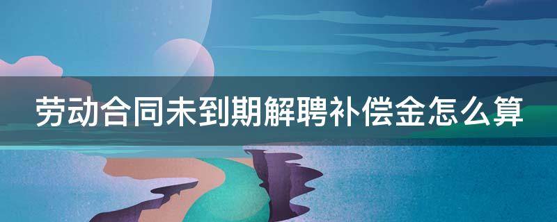 劳动合同未到期解聘补偿金怎么算（劳动合同未到期解除补偿）