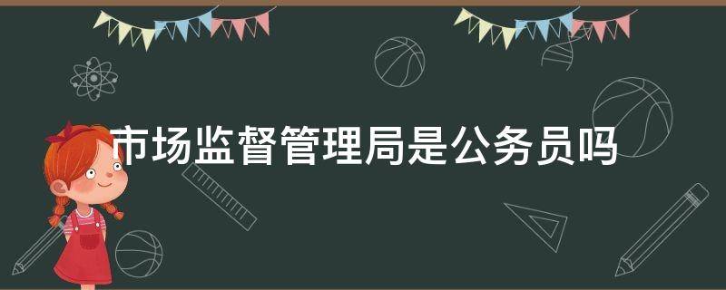 市场监督管理局是公务员吗（乡镇市场监督管理局是公务员吗）