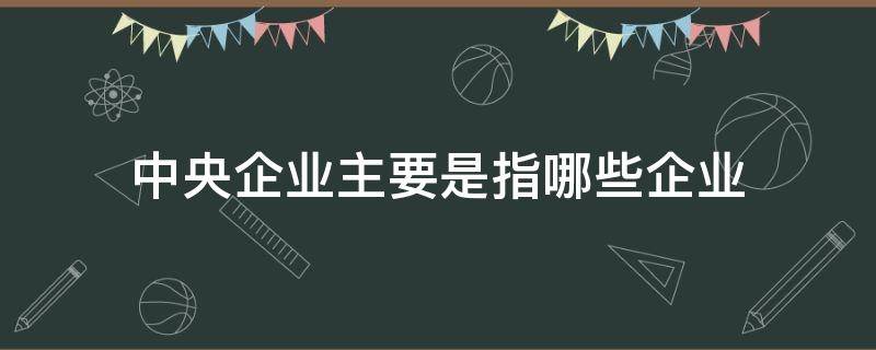 中央企业主要是指哪些企业（中央企业的定义）