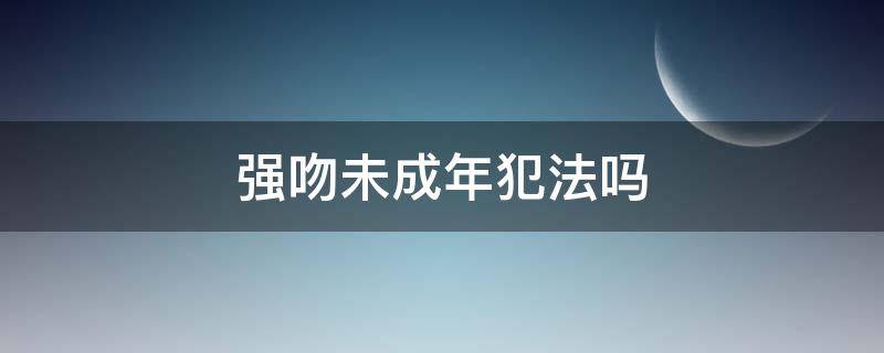 强吻未成年犯法吗（未成年强吻成年犯法吗法律）