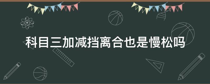 科目三加减挡离合也是慢松吗（科目三加减档松离合时要快松还是慢松离合）