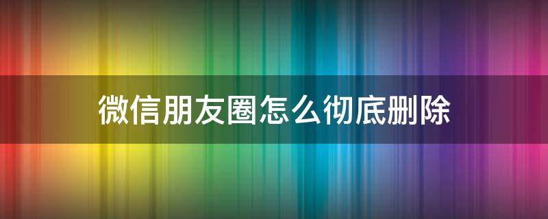 微信朋友圈怎么彻底删除（微信朋友圈怎么彻底删除不再恢复）